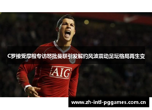 C罗接受摩根专访怒批曼联引发解约风波震动足坛格局再生变