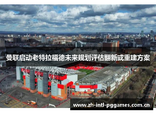 曼联启动老特拉福德未来规划评估翻新或重建方案